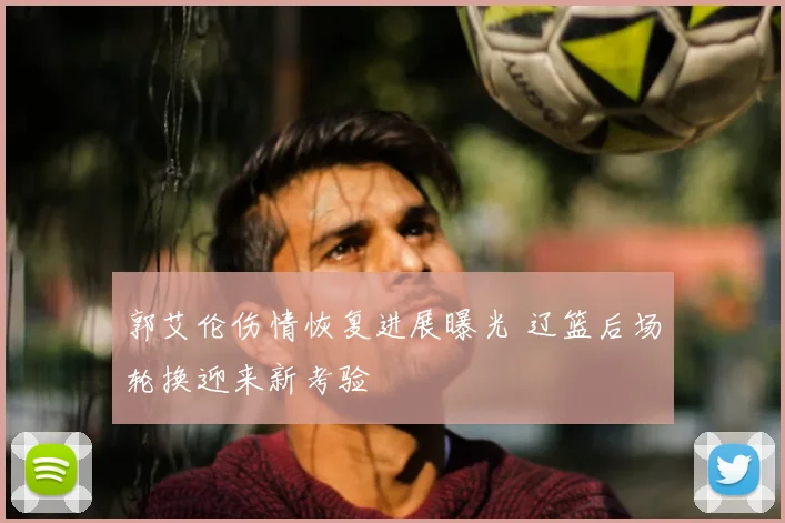 郭艾伦伤情恢复进展曝光 辽篮后场轮换迎来新考验