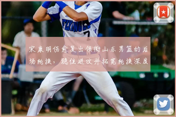 宋康明伤愈复出领衔山东男篮的后场轮换,稳住进攻并拓宽轮换深度