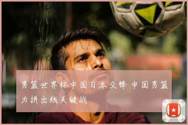 男篮世界杯中国日本交锋 中国男篮力拼出线关键战