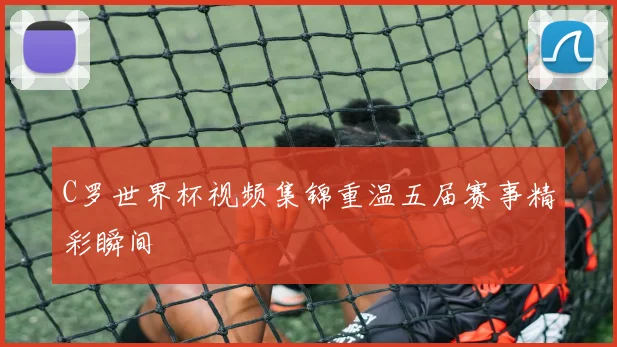 C罗世界杯视频集锦重温五届赛事精彩瞬间