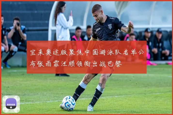 宝来奥运版聚焦中国游泳队名单公布张雨霏汪顺领衔出战巴黎