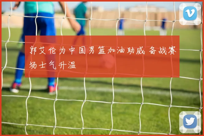 郭艾伦为中国男篮加油助威 备战赛场士气升温