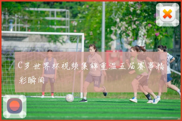 C罗世界杯视频集锦重温五届赛事精彩瞬间