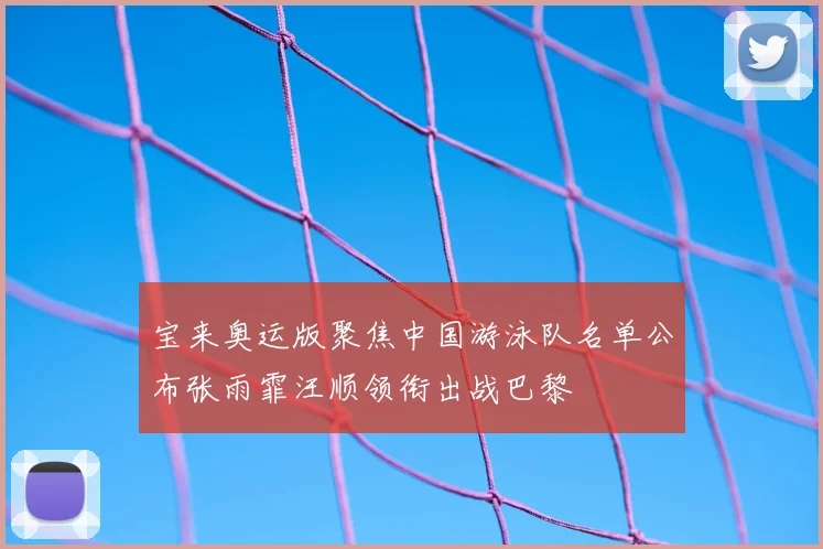 宝来奥运版聚焦中国游泳队名单公布张雨霏汪顺领衔出战巴黎